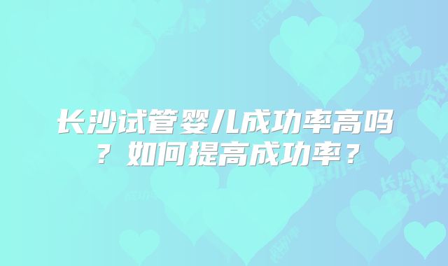 长沙试管婴儿成功率高吗?如何提高成功率?