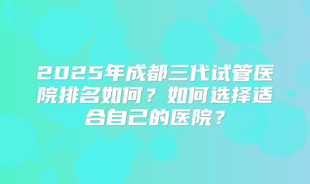 2025年成都三代试管医院排名如何？如何选择适合自己的医院？