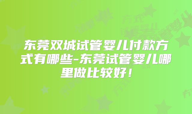 东莞双城试管婴儿付款方式有哪些-东莞试管婴儿哪里做比较好!
