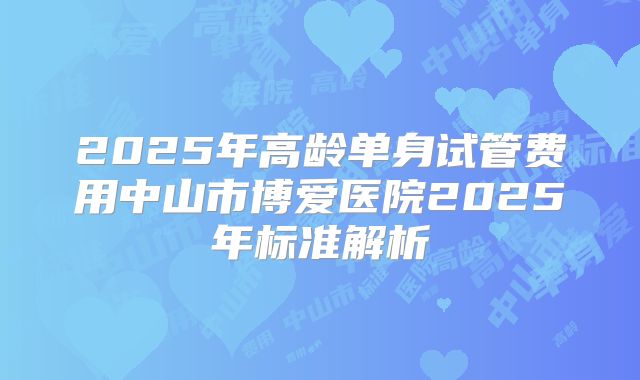 2025年高龄单身试管费用中山市博爱医院2025年标准解析
