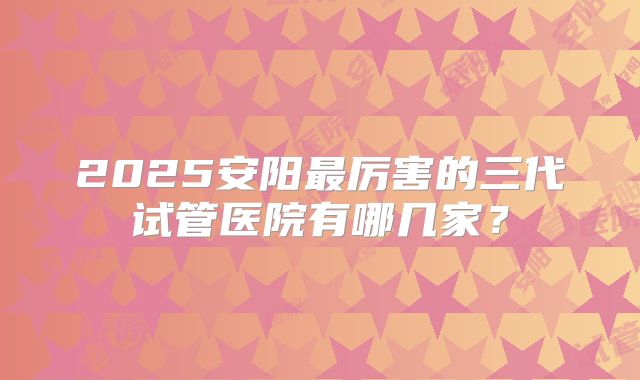 2025安阳最厉害的三代试管医院有哪几家?