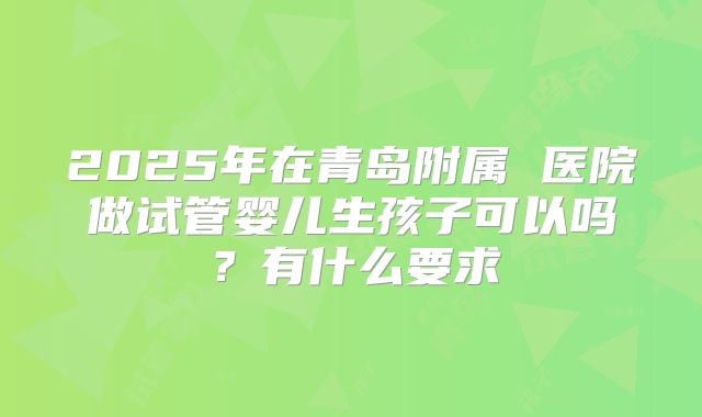2025年在青岛附属 医院做试管婴儿生孩子可以吗?有什么要求