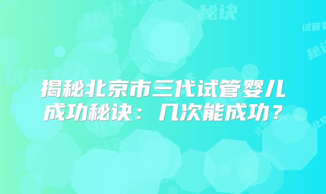 揭秘北京市三代试管婴儿成功秘诀:几次能成功?