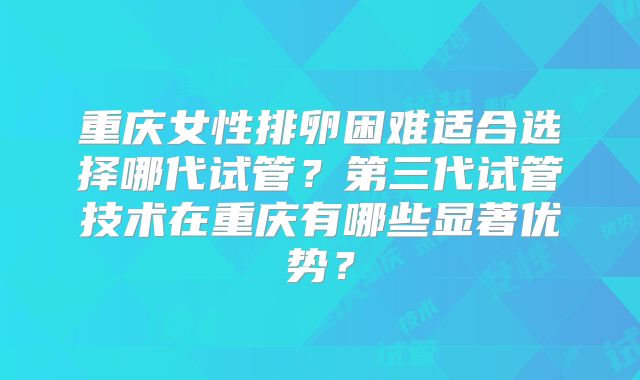 重庆女性排卵困难适合选择哪代试管？第三代试管技术在重庆有哪些显著优势？