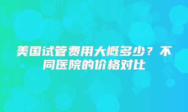 美国试管费用大概多少？不同医院的价格对比