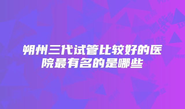 朔州三代试管比较好的医院最有名的是哪些