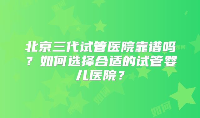 北京三代试管医院靠谱吗?如何选择合适的试管婴儿医院?