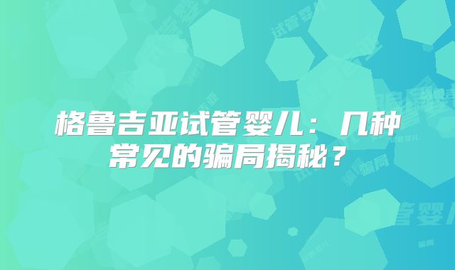 格鲁吉亚试管婴儿:几种常见的骗局揭秘?