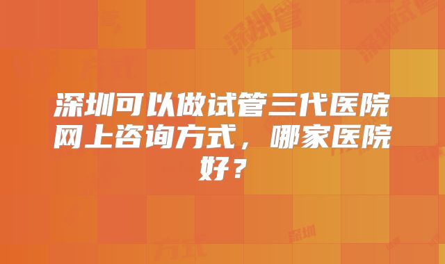 深圳可以做试管三代医院网上咨询方式,哪家医院好?