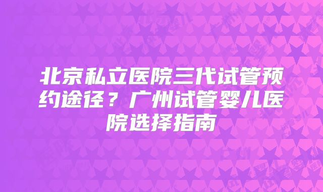 北京私立医院三代试管预约途径？广州试管婴儿医院选择指南