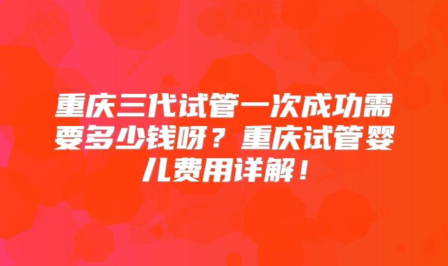 重庆三代试管一次成功需要多少钱呀？重庆试管婴儿费用详解！