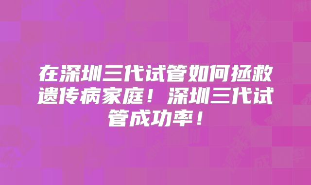在深圳三代试管如何拯救遗传病家庭!深圳三代试管成功率!