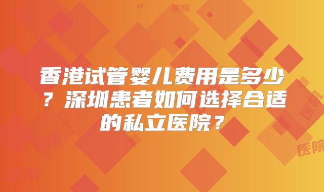 香港试管婴儿费用是多少?深圳患者如何选择合适的私立医院?