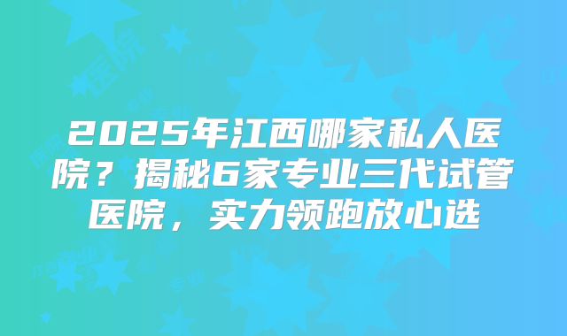 2025年江西哪家私人医院?揭秘6家专业三代试管医院,实力领跑放心选