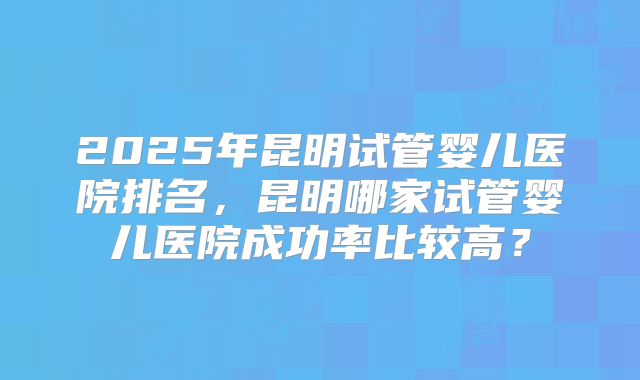 2025年昆明试管婴儿医院排名，昆明哪家试管婴儿医院成功率比较高？