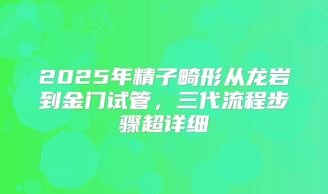2025年精子畸形从龙岩到金门试管，三代流程步骤超详细