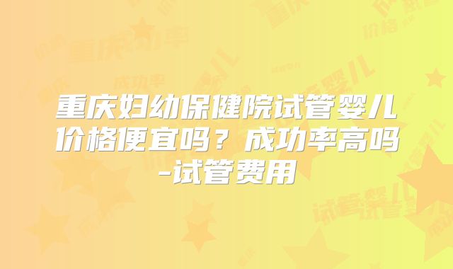 重庆妇幼保健院试管婴儿价格便宜吗？成功率高吗-试管费用