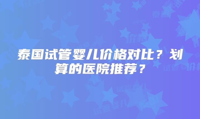 泰国试管婴儿价格对比？划算的医院推荐？