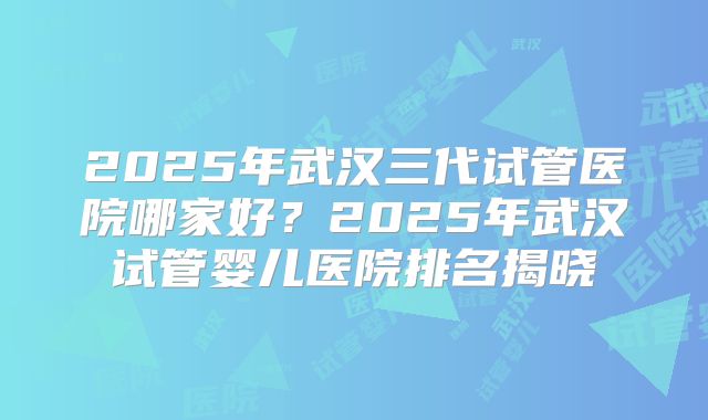 2025年武汉三代试管医院哪家好？2025年武汉试管婴儿医院排名揭晓