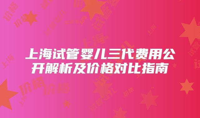 上海试管婴儿三代费用公开解析及价格对比指南