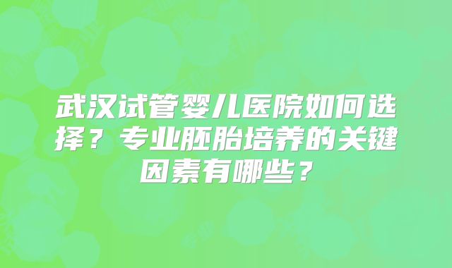 武汉试管婴儿医院如何选择？专业胚胎培养的关键因素有哪些？