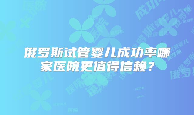 俄罗斯试管婴儿成功率哪家医院更值得信赖?