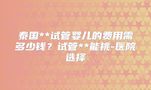 泰国**试管婴儿的费用需多少钱?试管**能挑-医院选择
