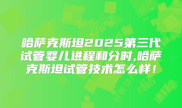 哈萨克斯坦2025第三代试管婴儿进程和分时,哈萨克斯坦试管技术怎么样！