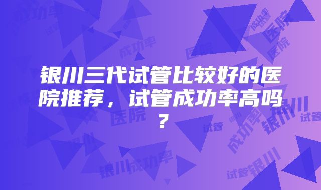 银川三代试管比较好的医院推荐,试管成功率高吗?