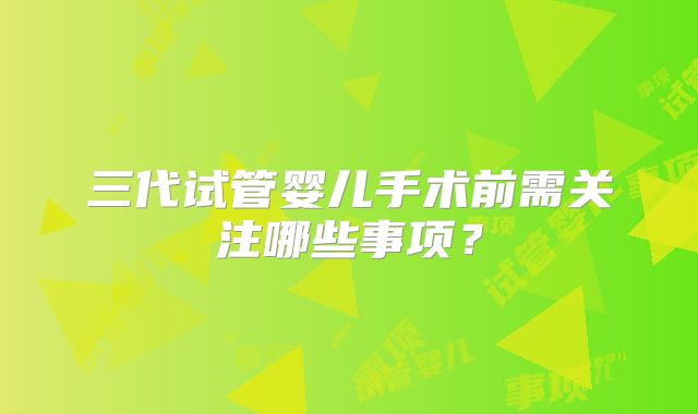 三代试管婴儿手术前需关注哪些事项?