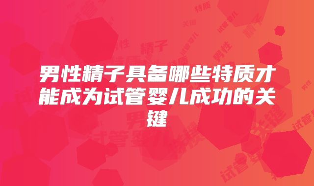 男性精子具备哪些特质才能成为试管婴儿成功的关键
