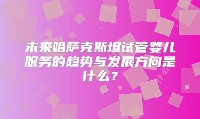 未来哈萨克斯坦试管婴儿服务的趋势与发展方向是什么?