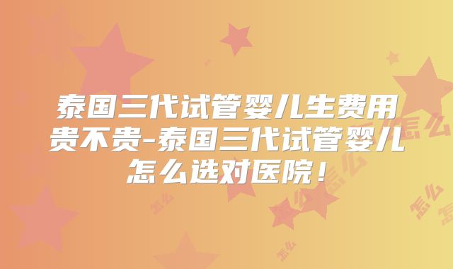泰国三代试管婴儿生费用贵不贵-泰国三代试管婴儿怎么选对医院！