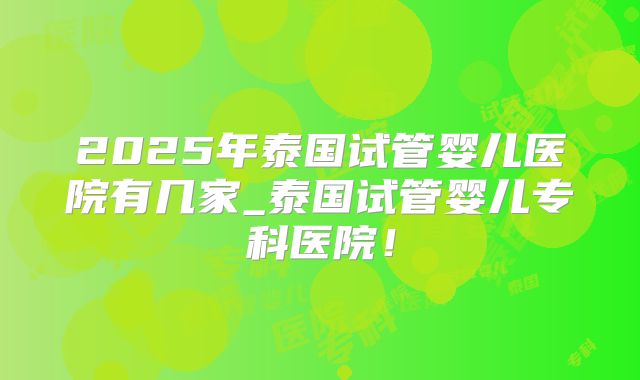 2025年泰国试管婴儿医院有几家_泰国试管婴儿专科医院!