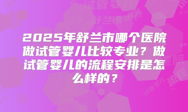 2025年舒兰市哪个医院做试管婴儿比较专业?做试管婴儿的流程安排是怎么样的?