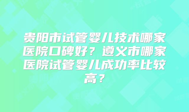 贵阳市试管婴儿技术哪家医院口碑好?遵义市哪家医院试管婴儿成功率比较高?