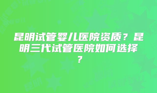 昆明试管婴儿医院资质？昆明三代试管医院如何选择？