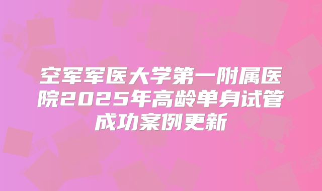 空军军医大学第一附属医院2025年高龄单身试管成功案例更新
