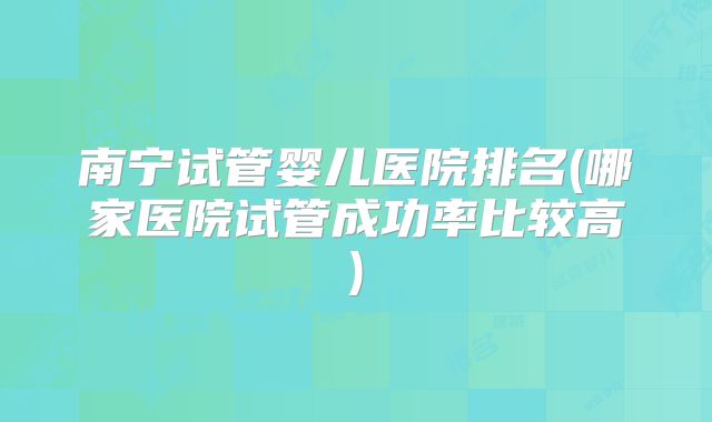 南宁试管婴儿医院排名(哪家医院试管成功率比较高)