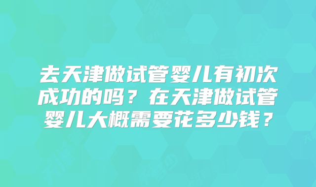 去天津做试管婴儿有初次成功的吗?在天津做试管婴儿大概需要花多少钱?