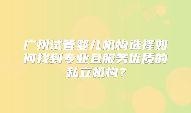 广州试管婴儿机构选择如何找到专业且服务优质的私立机构?