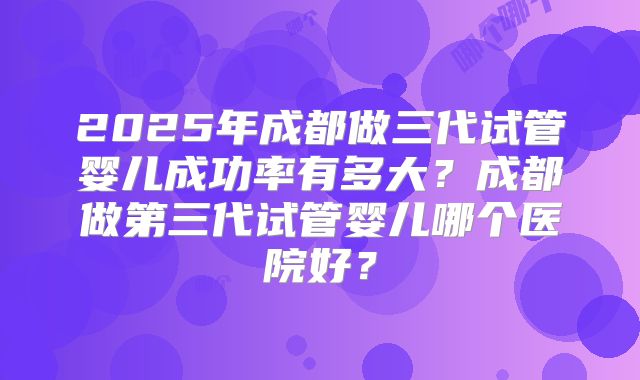 2025年成都做三代试管婴儿成功率有多大?成都做第三代试管婴儿哪个医院好?