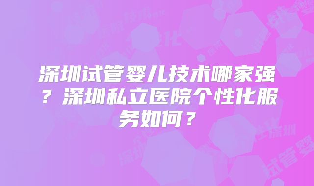 深圳试管婴儿技术哪家强?深圳私立医院个性化服务如何?