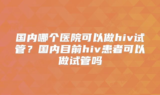 国内哪个医院可以做hiv试管？国内目前hiv患者可以做试管吗