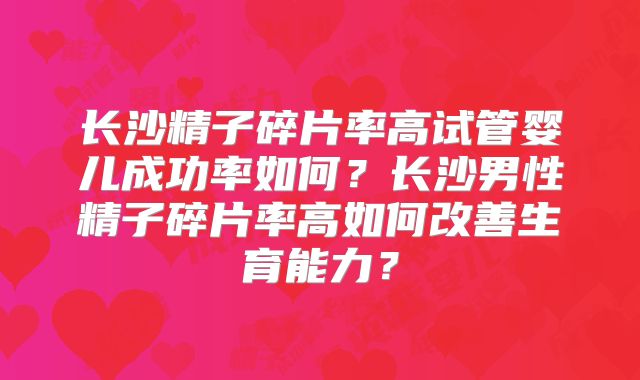 长沙精子碎片率高试管婴儿成功率如何?长沙男性精子碎片率高如何改善生育能力?