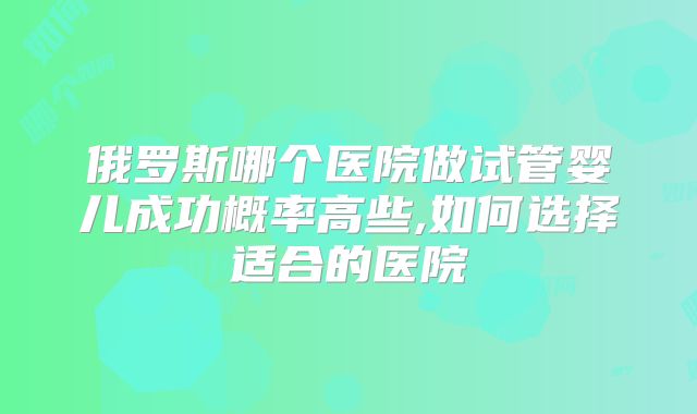 俄罗斯哪个医院做试管婴儿成功概率高些,如何选择适合的医院