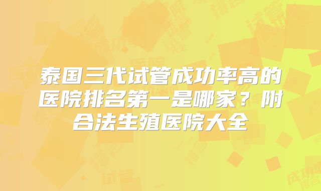 泰国三代试管成功率高的医院排名第一是哪家？附合法生殖医院大全