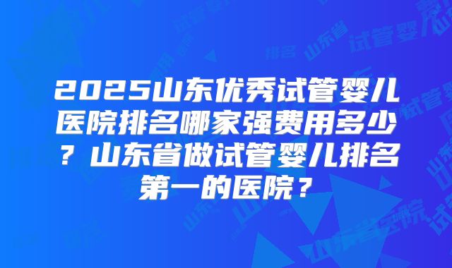 2025山东优秀试管婴儿医院排名哪家强费用多少?山东省做试管婴儿排名第一的医院?