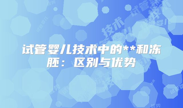 试管婴儿技术中的**和冻胚:区别与优势