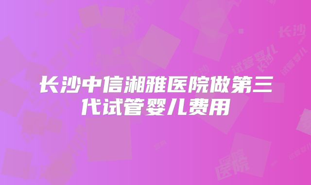 长沙中信湘雅医院做第三代试管婴儿费用